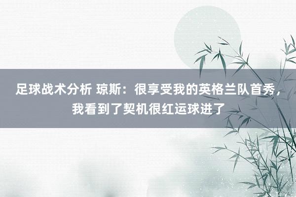 足球战术分析 琼斯：很享受我的英格兰队首秀，我看到了契机很红运球进了