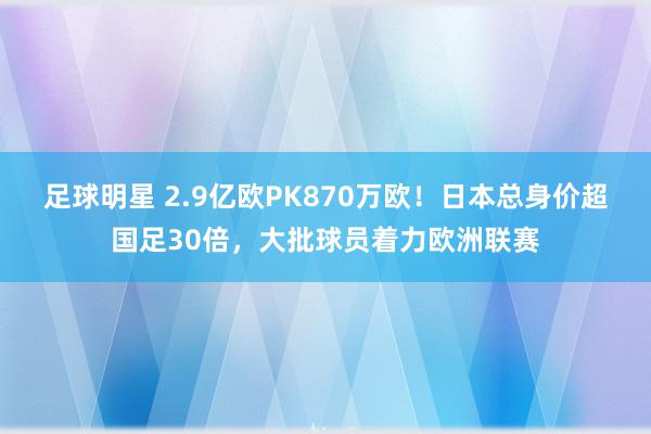 足球明星 2.9亿欧PK870万欧！日本总身价超国足30倍，大批球员着力欧洲联赛