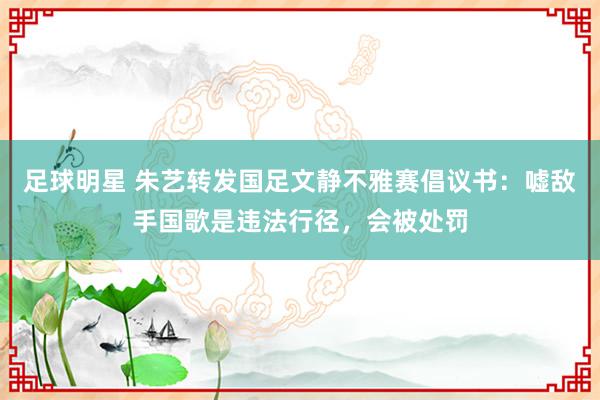 足球明星 朱艺转发国足文静不雅赛倡议书：嘘敌手国歌是违法行径，会被处罚