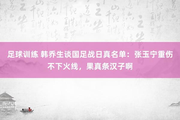 足球训练 韩乔生谈国足战日真名单：张玉宁重伤不下火线，果真条汉子啊