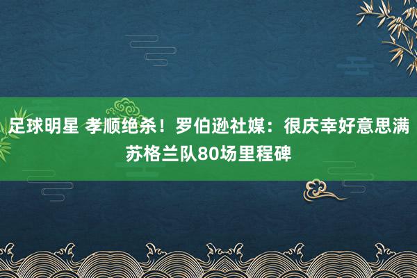 足球明星 孝顺绝杀！罗伯逊社媒：很庆幸好意思满苏格兰队80场里程碑