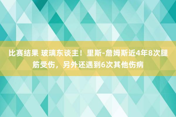 比赛结果 玻璃东谈主！里斯-詹姆斯近4年8次腿筋受伤，另外还遇到6次其他伤病