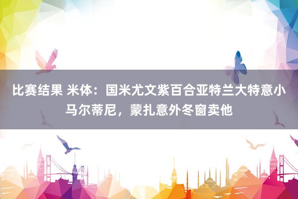 比赛结果 米体：国米尤文紫百合亚特兰大特意小马尔蒂尼，蒙扎意外冬窗卖他