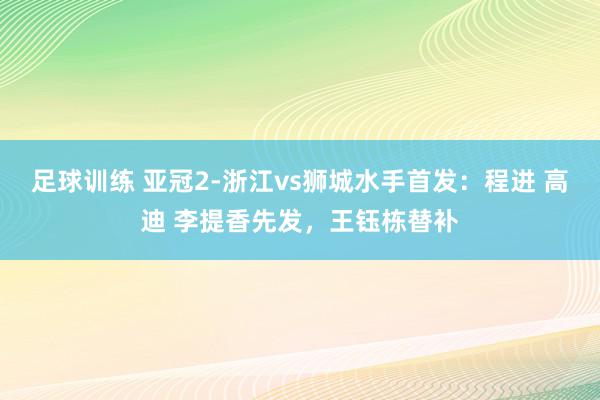 足球训练 亚冠2-浙江vs狮城水手首发：程进 高迪 李提香先发，王钰栋替补