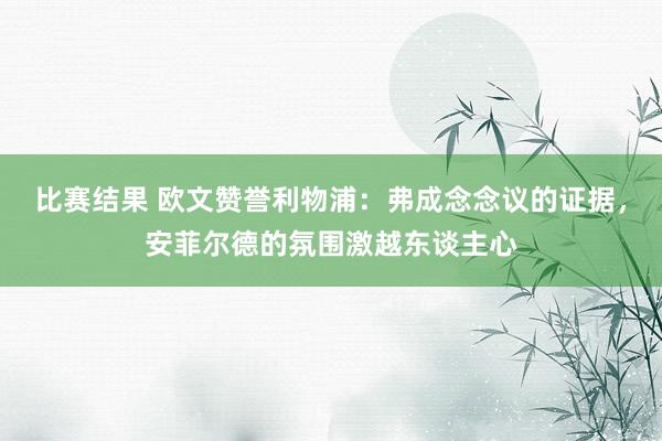 比赛结果 欧文赞誉利物浦：弗成念念议的证据，安菲尔德的氛围激越东谈主心