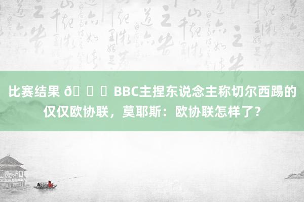 比赛结果 😂BBC主捏东说念主称切尔西踢的仅仅欧协联，莫耶斯：欧协联怎样了？