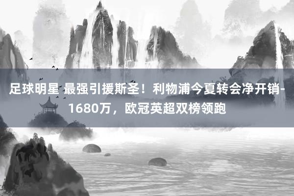 足球明星 最强引援斯圣！利物浦今夏转会净开销-1680万，欧冠英超双榜领跑