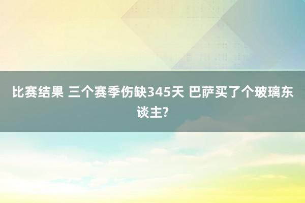 比赛结果 三个赛季伤缺345天 巴萨买了个玻璃东谈主?