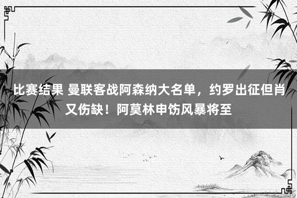 比赛结果 曼联客战阿森纳大名单，约罗出征但肖又伤缺！阿莫林申饬风暴将至