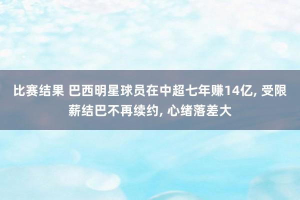 比赛结果 巴西明星球员在中超七年赚14亿, 受限薪结巴不再续约, 心绪落差大