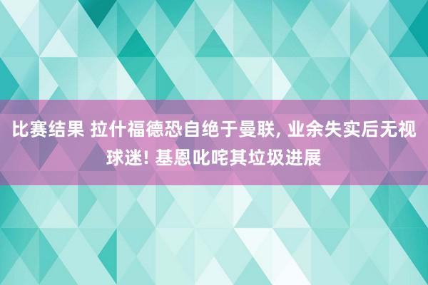 比赛结果 拉什福德恐自绝于曼联, 业余失实后无视球迷! 基恩叱咤其垃圾进展