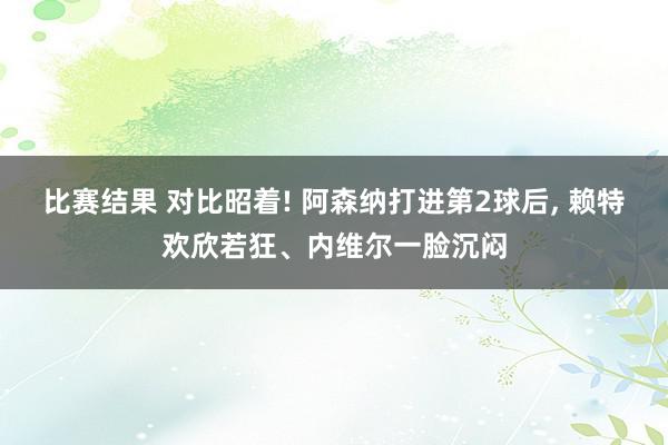 比赛结果 对比昭着! 阿森纳打进第2球后, 赖特欢欣若狂、内维尔一脸沉闷