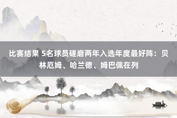 比赛结果 5名球员磋磨两年入选年度最好阵：贝林厄姆、哈兰德、姆巴佩在列