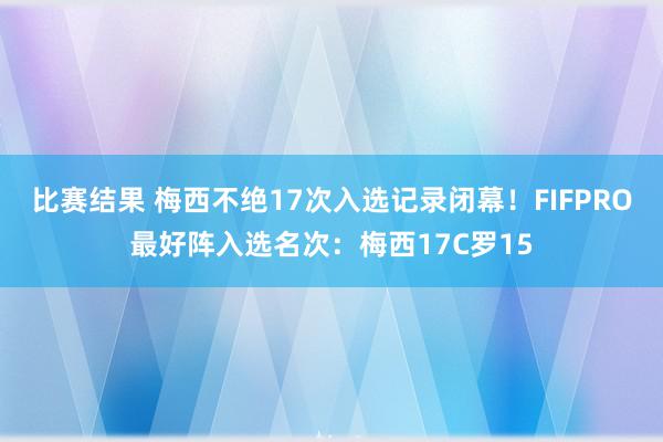 比赛结果 梅西不绝17次入选记录闭幕！FIFPRO最好阵入选名次：梅西17C罗15