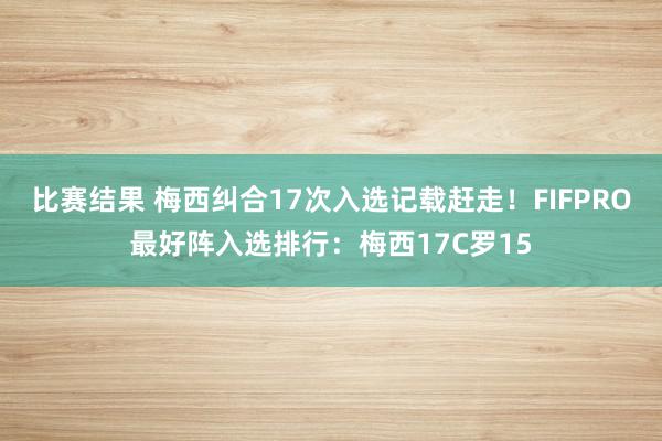 比赛结果 梅西纠合17次入选记载赶走！FIFPRO最好阵入选排行：梅西17C罗15