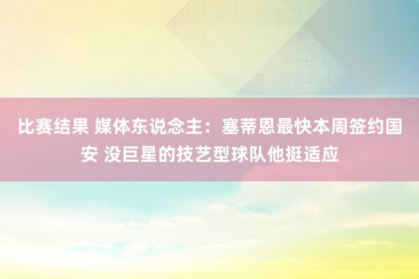 比赛结果 媒体东说念主：塞蒂恩最快本周签约国安 没巨星的技艺型球队他挺适应