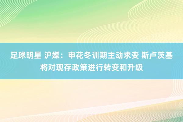 足球明星 沪媒：申花冬训期主动求变 斯卢茨基将对现存政策进行转变和升级