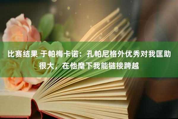 比赛结果 于帕梅卡诺：孔帕尼格外优秀对我匡助很大，在他麾下我能链接跨越