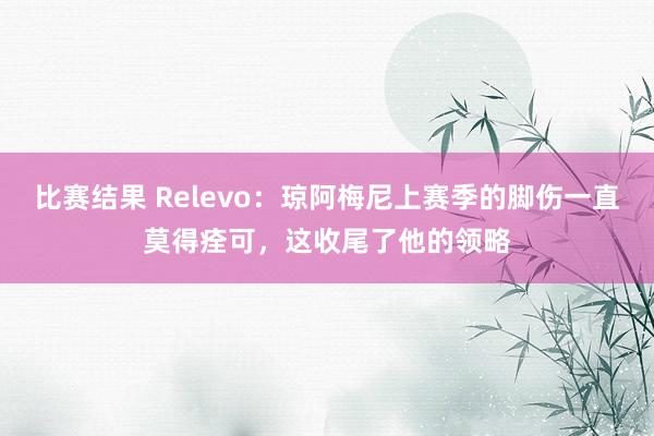 比赛结果 Relevo：琼阿梅尼上赛季的脚伤一直莫得痊可，这收尾了他的领略