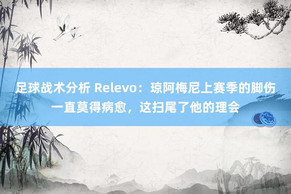 足球战术分析 Relevo：琼阿梅尼上赛季的脚伤一直莫得病愈，这扫尾了他的理会