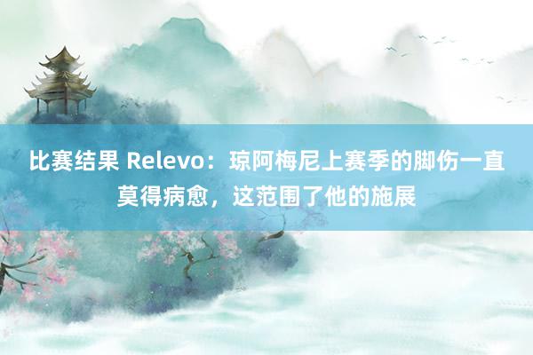 比赛结果 Relevo：琼阿梅尼上赛季的脚伤一直莫得病愈，这范围了他的施展