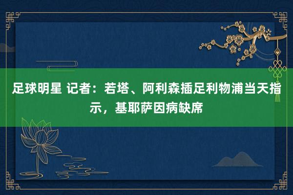 足球明星 记者：若塔、阿利森插足利物浦当天指示，基耶萨因病缺席