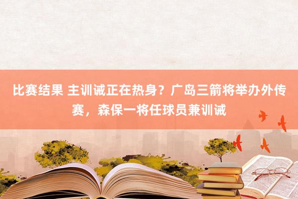 比赛结果 主训诫正在热身？广岛三箭将举办外传赛，森保一将任球员兼训诫