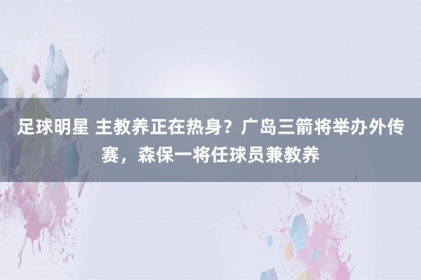 足球明星 主教养正在热身？广岛三箭将举办外传赛，森保一将任球员兼教养