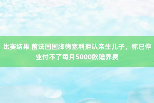 比赛结果 前法国国脚德塞利拒认亲生儿子，称已停业付不了每月5000欧赡养费