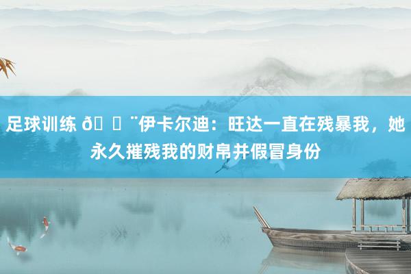 足球训练 😨伊卡尔迪：旺达一直在残暴我，她永久摧残我的财帛并假冒身份