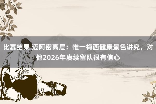 比赛结果 迈阿密高层：惟一梅西健康景色讲究，对他2026年赓续留队很有信心