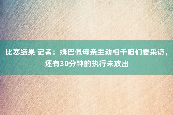 比赛结果 记者：姆巴佩母亲主动相干咱们要采访，还有30分钟的执行未放出