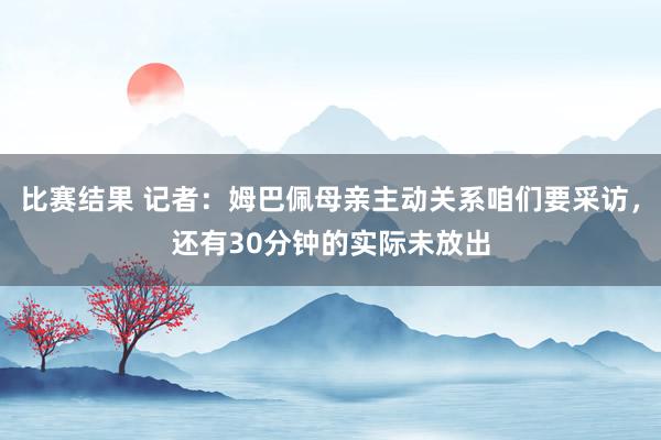 比赛结果 记者：姆巴佩母亲主动关系咱们要采访，还有30分钟的实际未放出