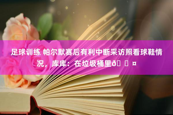 足球训练 帕尔默赛后有利中断采访照看球鞋情况，库库：在垃圾桶里😤