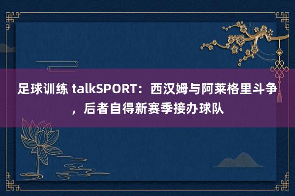 足球训练 talkSPORT：西汉姆与阿莱格里斗争，后者自得新赛季接办球队