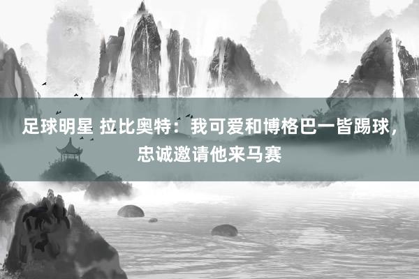 足球明星 拉比奥特：我可爱和博格巴一皆踢球，忠诚邀请他来马赛