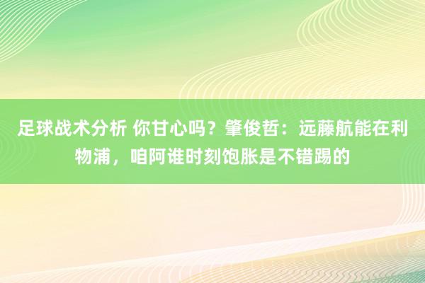 足球战术分析 你甘心吗？肇俊哲：远藤航能在利物浦，咱阿谁时刻饱胀是不错踢的