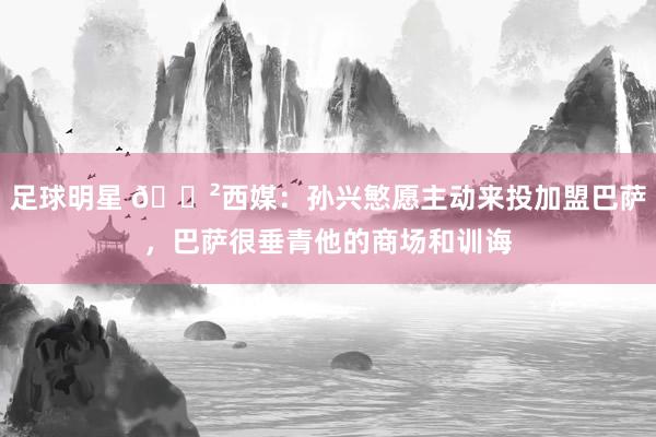 足球明星 😲西媒：孙兴慜愿主动来投加盟巴萨，巴萨很垂青他的商场和训诲