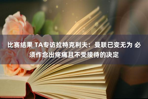 比赛结果 TA专访拉特克利夫：曼联已变无为 必须作念出疼痛且不受接待的决定