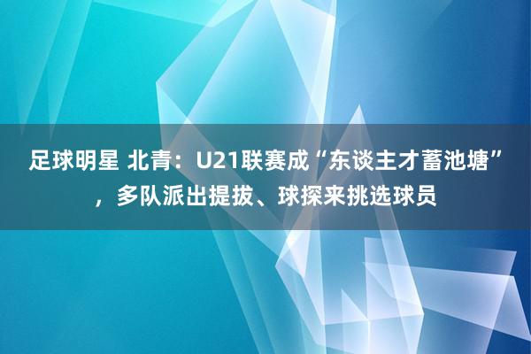 足球明星 北青：U21联赛成“东谈主才蓄池塘”，多队派出提拔、球探来挑选球员