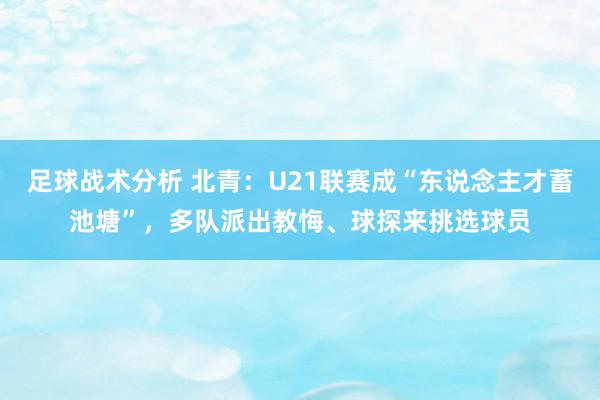 足球战术分析 北青：U21联赛成“东说念主才蓄池塘”，多队派出教悔、球探来挑选球员