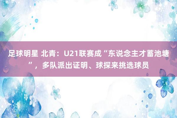 足球明星 北青：U21联赛成“东说念主才蓄池塘”，多队派出证明、球探来挑选球员