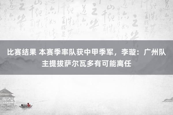 比赛结果 本赛季率队获中甲季军，李璇：广州队主提拔萨尔瓦多有可能离任