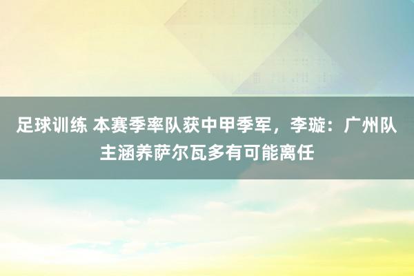 足球训练 本赛季率队获中甲季军，李璇：广州队主涵养萨尔瓦多有可能离任