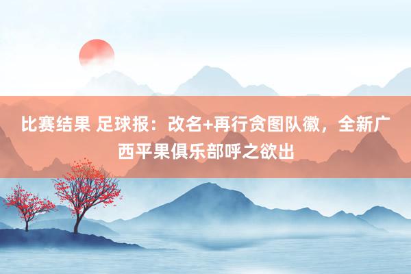 比赛结果 足球报：改名+再行贪图队徽，全新广西平果俱乐部呼之欲出