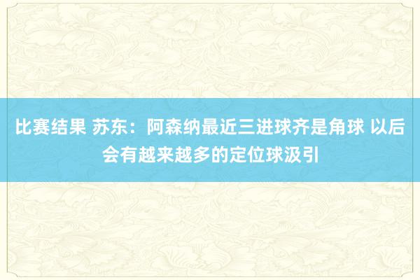 比赛结果 苏东：阿森纳最近三进球齐是角球 以后会有越来越多的定位球汲引