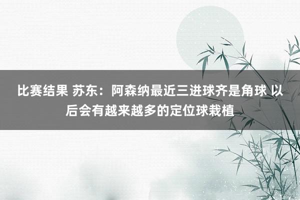 比赛结果 苏东：阿森纳最近三进球齐是角球 以后会有越来越多的定位球栽植