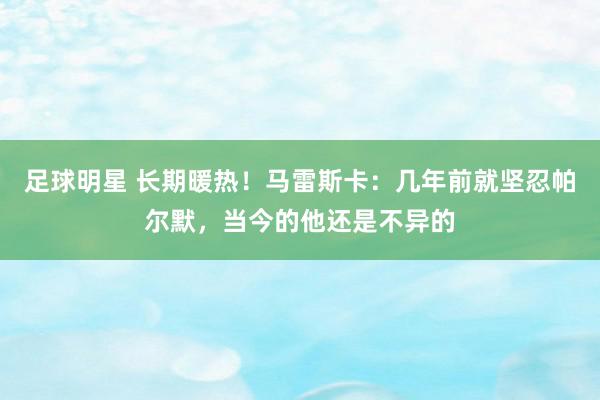 足球明星 长期暖热！马雷斯卡：几年前就坚忍帕尔默，当今的他还是不异的