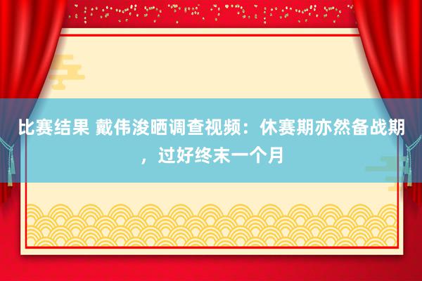 比赛结果 戴伟浚晒调查视频：休赛期亦然备战期，过好终末一个月