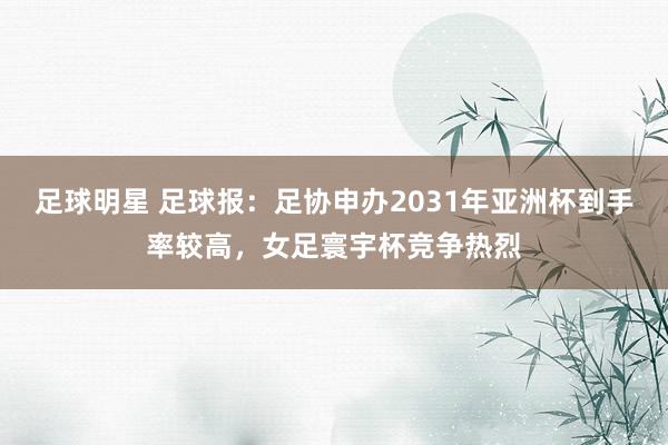 足球明星 足球报：足协申办2031年亚洲杯到手率较高，女足寰宇杯竞争热烈